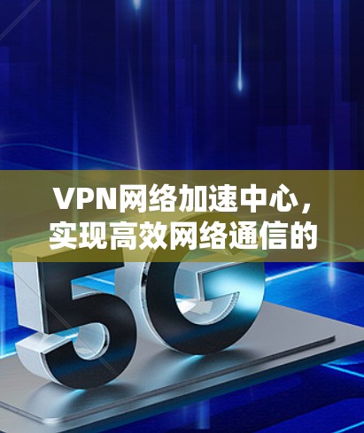 VPN网络加速中心，实现高效网络通信的核心解决方案