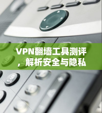 VPN翻墙工具测评，解析安全与隐私保护的核心技术