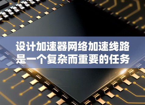 设计加速器网络加速线路是一个复杂而重要的任务，涉及多个关键组件和技术。以下是一个有条理的总结和建议