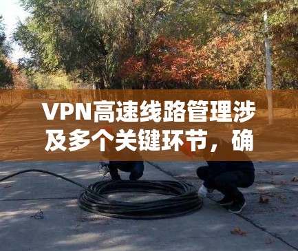 VPN高速线路管理涉及多个关键环节，确保网络安全、高效和稳定。以下是详细的步骤和建议