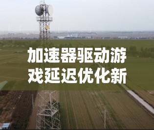 加速器驱动游戏延迟优化新突破