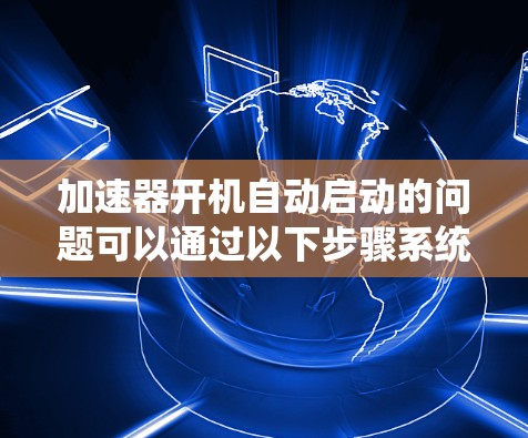 加速器开机自动启动的问题可以通过以下步骤系统检查和解决