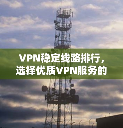 VPN稳定线路排行，选择优质VPN服务的关键要素