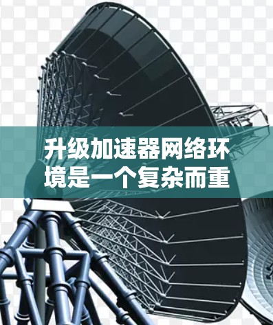 升级加速器网络环境是一个复杂而重要的工程，需要从多个维度进行全面评估和规划。以下是对升级项目的详细分析和建议
