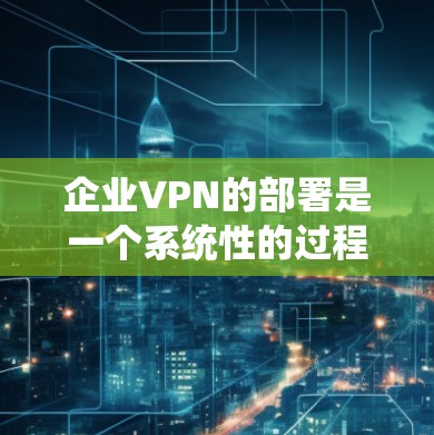 企业VPN的部署是一个系统性的过程，涉及多个步骤和考量因素。以下是一个结构化的总结，帮助您全面了解如何有效部署企业VPN