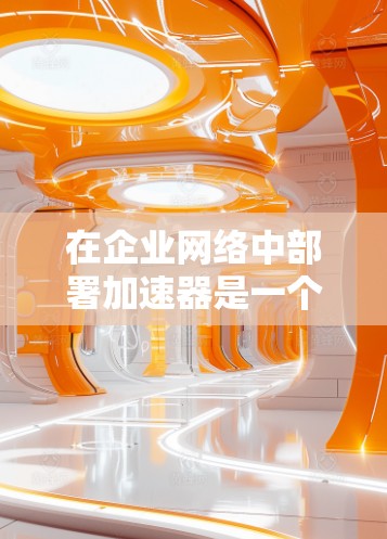 在企业网络中部署加速器是一个复杂但关键的任务，需要从多个维度进行全面考虑。以下是对加速器企业网络部署的关键点的总结