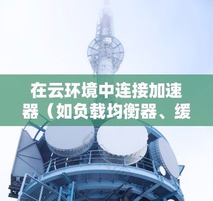 在云环境中连接加速器（如负载均衡器、缓存服务器等）可以有效提升数据传输和应用性能。以下是一个全面的加速器云连接方案，涵盖了网络配置、安全性、监控维护等多个方面