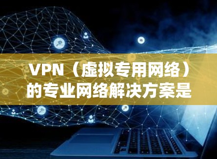 VPN（虚拟专用网络）的专业网络解决方案是一个综合性的系统工程，涉及多个方面的考量和配置。以下是对VPN专业解决方案的详细分析和总结