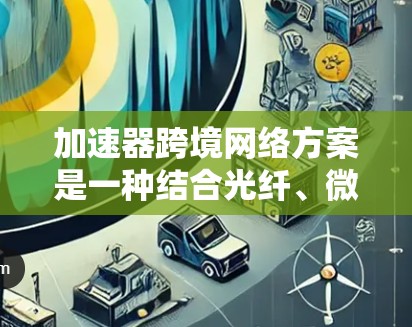 加速器跨境网络方案是一种结合光纤、微波通信、中继站、智能化管理等多种技术手段的网络架构设计，旨在实现高性能、可靠和安全的跨境数据传输。以下是对该方案的详细分析和总结