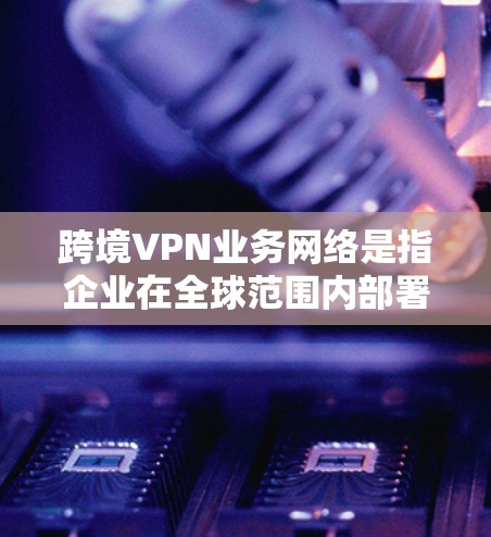 跨境VPN业务网络是指企业在全球范围内部署的虚拟专用网络，用于安全地跨国传输数据，确保数据隐私和安全，同时遵守各国的数据保护法规。以下是详细的设计和实施步骤