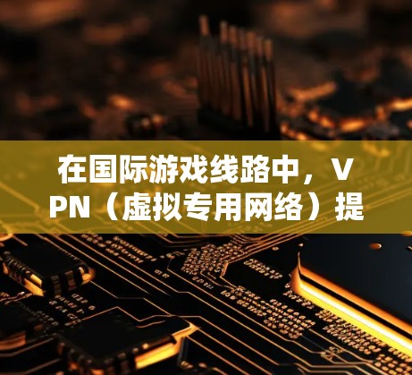 在国际游戏线路中，VPN（虚拟专用网络）提供了多种重要的功能和优势，帮助用户更好地突破地理限制和优化游戏体验。以下是VPN在国际游戏线路中的主要作用及相关考虑因素