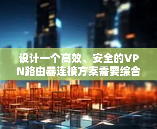 设计一个高效、安全的VPN路由器连接方案需要综合考虑多个因素，确保网络的可靠性和安全性。以下是一份详细的方案