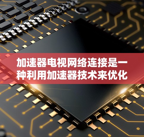加速器电视网络连接是一种利用加速器技术来优化电视网络连接的方法，旨在提高网络性能和用户体验。以下是对这一技术的详细分步解释