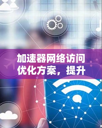 加速器网络访问优化方案，提升网络性能与用户体验