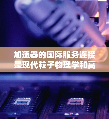 加速器的国际服务连接是现代粒子物理学和高能天体物理研究中的重要趋势，具有深远的科学和技术意义。以下是对这一现象的总结和分析