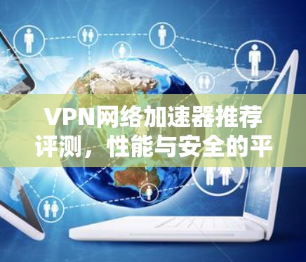 VPN网络加速器推荐评测，性能与安全的平衡之道