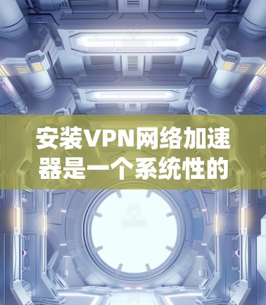 安装VPN网络加速器是一个系统性的过程，涉及从下载到配置再到测试的多个步骤。以下是详细的安装指南