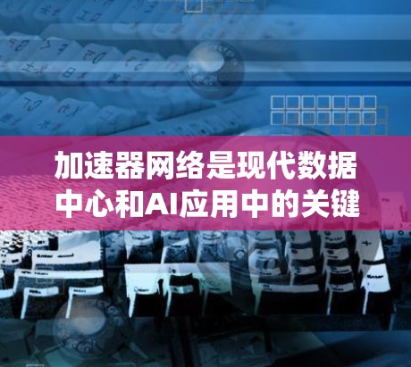 加速器网络是现代数据中心和AI应用中的关键技术，旨在通过高效的节点互联和优化协议，显著提升数据传输和处理性能。以下是对加速器网络的系统化总结