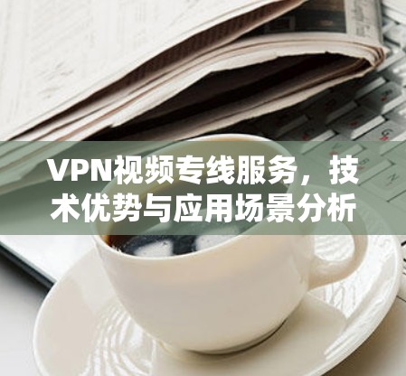 VPN视频专线服务，技术优势与应用场景分析