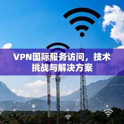 VPN国际服务访问，技术挑战与解决方案
