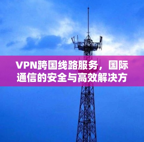 VPN跨国线路服务，国际通信的安全与高效解决方案