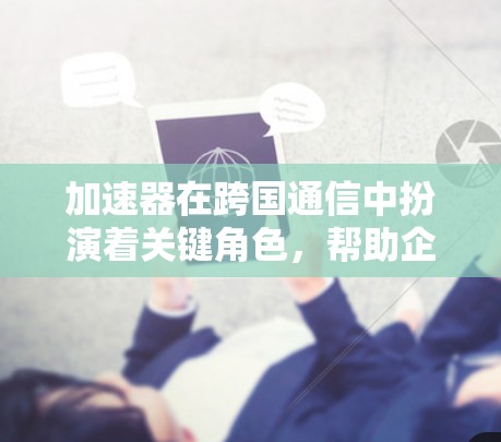 加速器在跨国通信中扮演着关键角色，帮助企业高效、安全地处理全球数据传输需求。以下是对加速器作用的详细分析