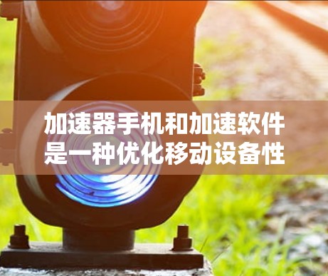 加速器手机和加速软件是一种优化移动设备性能的技术，通过硬件和软件的结合，提升手机的运行速度和效率。以下是对这两者关系的详细分析
