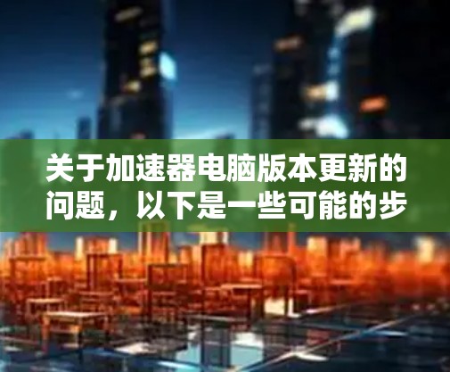 关于加速器电脑版本更新的问题，以下是一些可能的步骤和建议