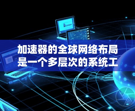 加速器的全球网络布局是一个多层次的系统工程，涉及技术创新、市场驱动、政策环境和全球协作等多个方面。以下是对加速器全球网络布局的系统性分析和总结