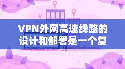 VPN外网高速线路的设计和部署是一个复杂的过程，涉及多个方面的考量。以下是对该主题的详细分步解释