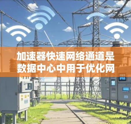 加速器快速网络通道是数据中心中用于优化网络性能的关键技术，旨在显著提升数据传输效率，减少延迟和提高带宽。以下是对其工作原理和应用的总结