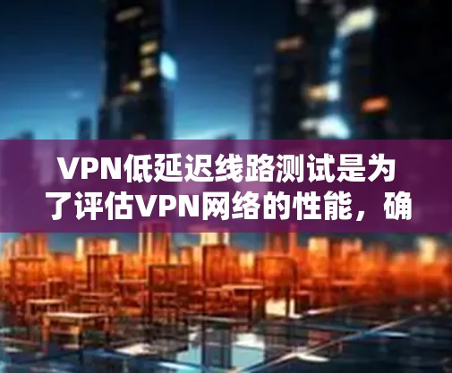VPN低延迟线路测试是为了评估VPN网络的性能，确保连接稳定且延迟较低。以下是进行VPN低延迟线路测试的方法和步骤
