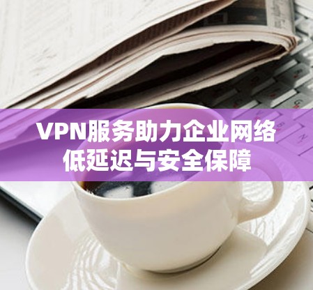 VPN服务助力企业网络低延迟与安全保障
