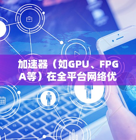 加速器（如GPU、FPGA等）在全平台网络优化中，需要从硬件、软件、协议和架构等多个层面进行优化，以实现高效的网络通信和数据传输。以下是一些关键方面的优化策略