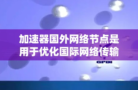 加速器国外网络节点是用于优化国际网络传输的关键资源，特别适用于需要频繁与国外系统交互的企业。以下是关于加速器国外网络节点的详细分析