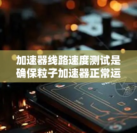 加速器线路速度测试是确保粒子加速器正常运行的重要步骤，主要包括以下几个方面