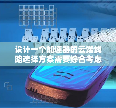 设计一个加速器的云端线路选择方案需要综合考虑多个因素，确保在高效、安全且经济的前提下实现最优的数据传输。以下是详细的步骤和建议