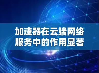 加速器在云端网络服务中的作用显著，能够有效提升数据传输效率，解决云环境中的性能瓶颈。以下是对加速器云端网络服务的详细总结