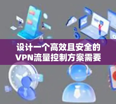设计一个高效且安全的VPN流量控制方案需要综合考虑多个方面，包括网络安全、合规性以及用户体验。以下是一个结构化的解决方案，帮助您有效管理和保护VPN流量