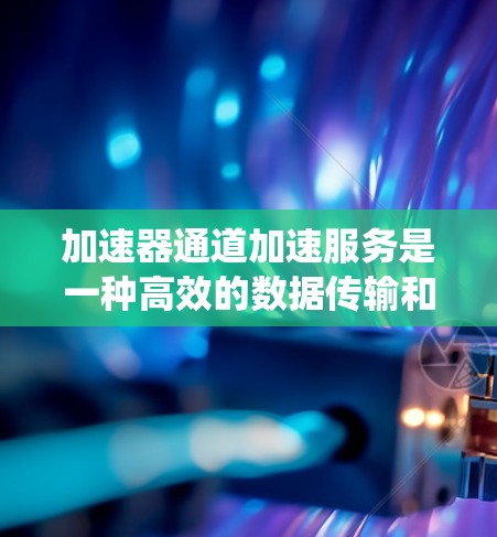 加速器通道加速服务是一种高效的数据传输和计算资源分配技术，主要用于优化高性能计算（HPC）云计算、边缘计算、人工智能和分布式系统等领域。以下是对该技术的详细分析