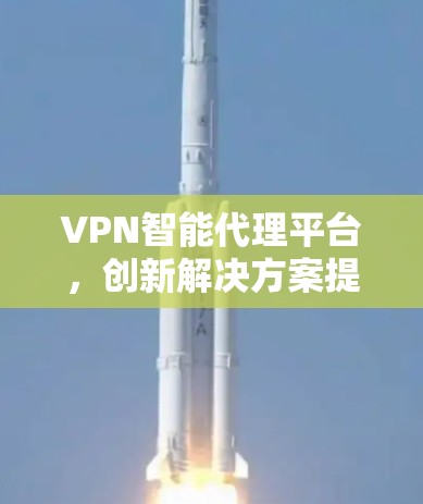VPN智能代理平台，创新解决方案提升网络效率