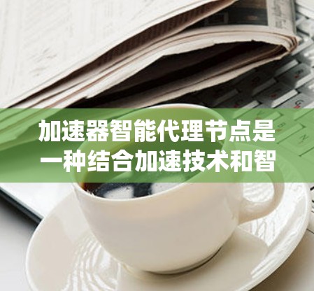 加速器智能代理节点是一种结合加速技术和智能处理的网络中介设备，旨在优化数据传输和处理效率，提升整体系统性能。以下是对该概念的详细分析