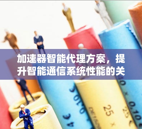 加速器智能代理方案，提升智能通信系统性能的关键