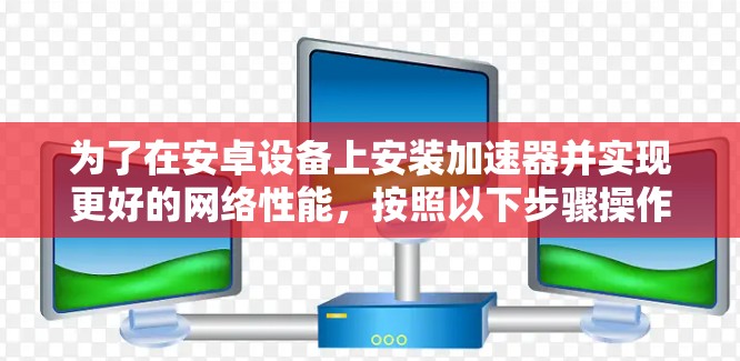 为了在安卓设备上安装加速器并实现更好的网络性能，按照以下步骤操作
