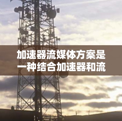 加速器流媒体方案是一种结合加速器和流媒体技术的方法，旨在提升数据处理和传输效率，特别适用于实时性和带宽要求高的应用场景。以下是实现加速器流媒体方案的详细步骤和建议