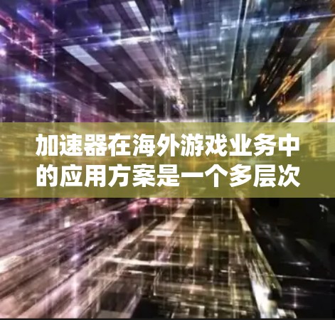 加速器在海外游戏业务中的应用方案是一个多层次的系统工程，涵盖了从技术实现到商业化运营的各个方面。以下是对这一方案的详细分析和总结