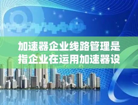 加速器企业线路管理是指企业在运用加速器设备时，系统地规划、维护和管理相关线路系统的过程，以确保设备的高效运行和安全性。以下是对该管理体系的详细分析