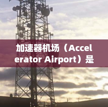 加速器机场（Accelerator Airport）是一种新型的网络架构，旨在通过缓存和内容分发加速互联网访问。以下是关于加速器机场测速教程的分步指南，帮助您理解和应用加速器机场的测速过程