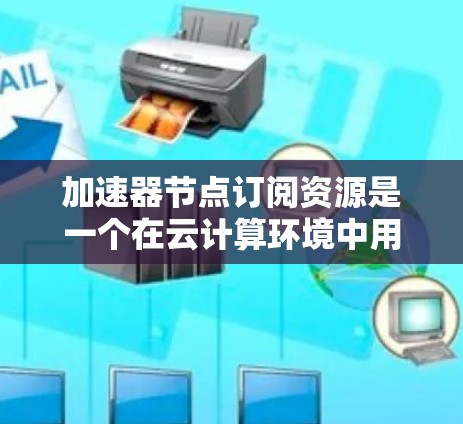 加速器节点订阅资源是一个在云计算环境中用于获取加速服务的过程，以下是详细的步骤和相关信息