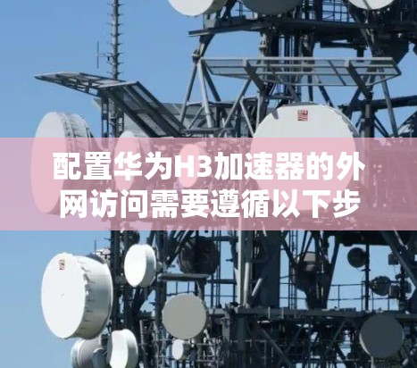 配置华为H3加速器的外网访问需要遵循以下步骤，确保其作为边缘设备能够正确连接内部网络和外部网络，同时保持高安全性